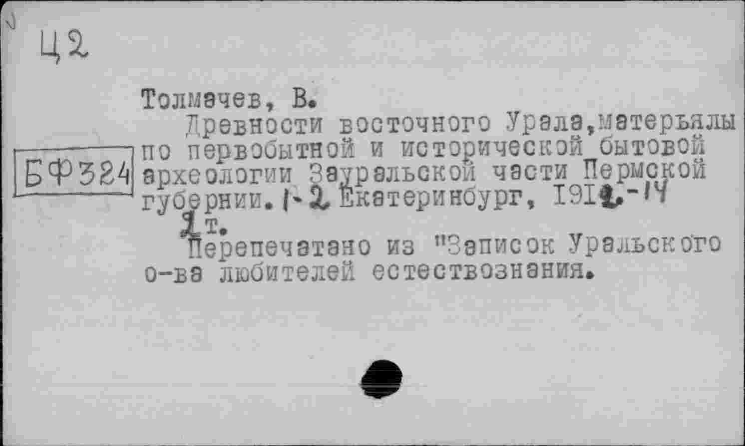 ﻿ці
Толмачев, В.
древности восточного Урала,матерьялы -----------]по первобытной и исторической бытовой археологии Зауральской части Пермской -------‘губернии.І*X Екатеринбург, 191t, -П
Перепечатано из ’’Записок Уральского о-ва любителей естествознания.